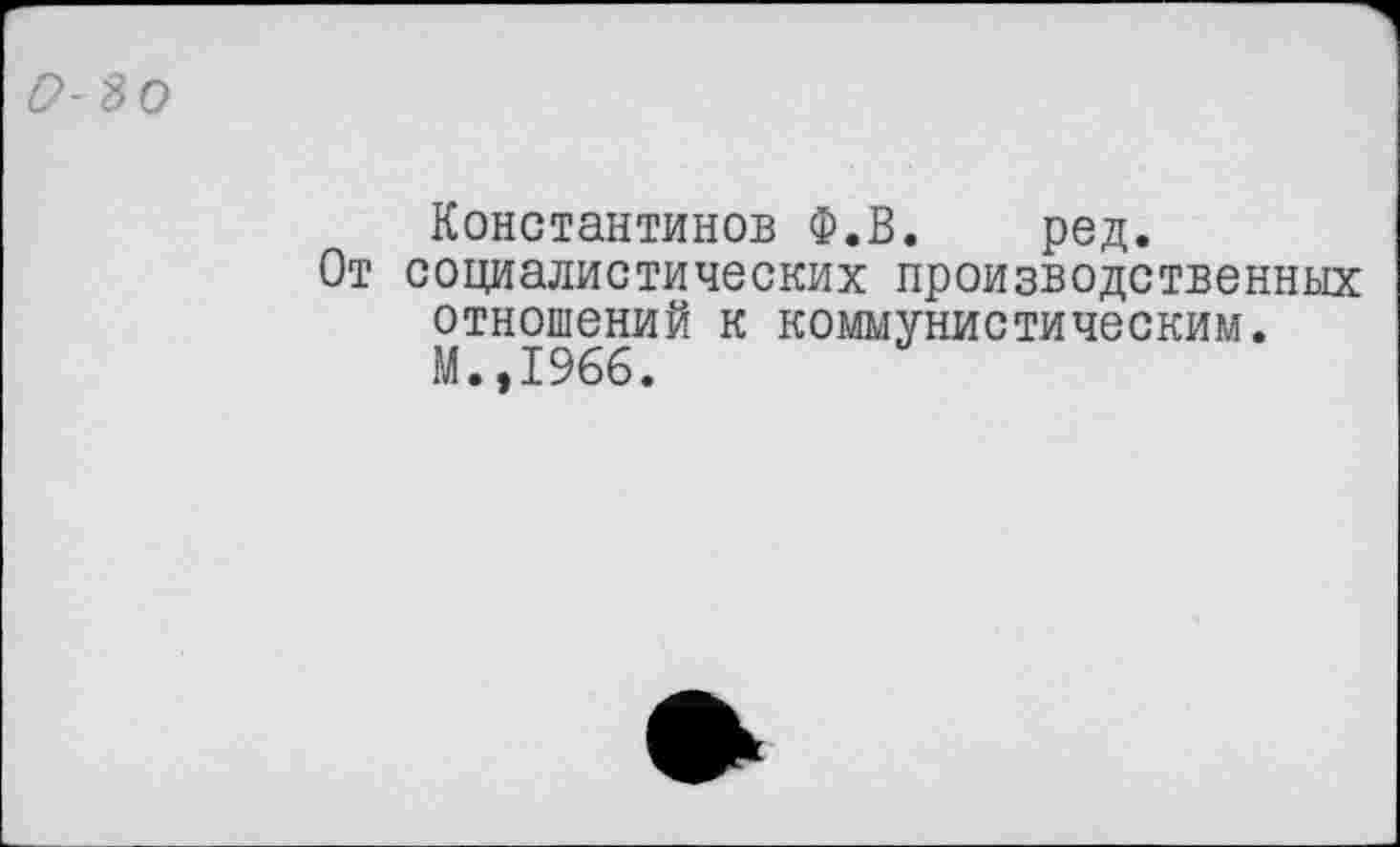 ﻿0-30
Константинов Ф.В. ред.
От социалистических производственных отношений к коммунистическим. М.,1966.